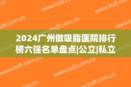 2024广州做吸脂医院排行榜六强名单盘点|公立|私立_南方医院锁定榜首！