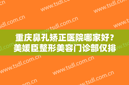 重庆鼻孔矫正医院哪家好？美媛臣整形美容门诊部仅排第五，其他医院都是哪些？