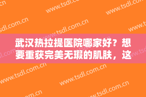 武汉热拉提医院哪家好？想要重获完美无瑕的肌肤，这些医院可以来帮你！