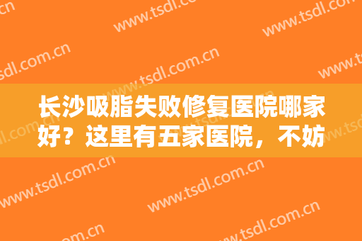 长沙吸脂失败修复医院哪家好？这里有五家医院，不妨看看哪个更适合你！