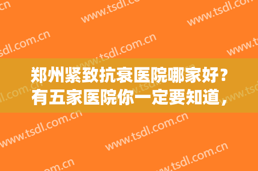 郑州紧致抗衰医院哪家好？有五家医院你一定要知道，都在这里了！(郑州整形最好的医院)