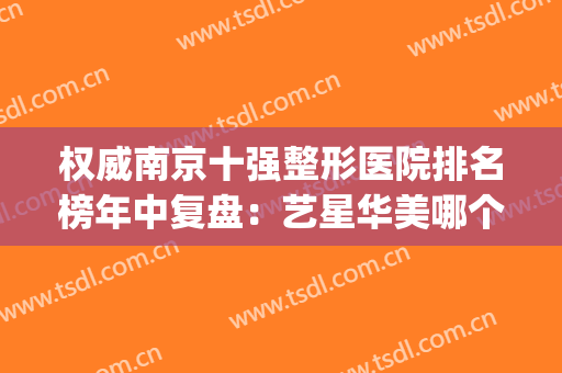 权威南京十强整形医院排名榜年中复盘：艺星华美哪个好？点击查看！(南京十大整形医院排名榜)