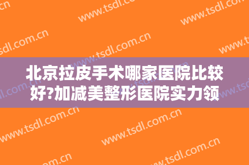 北京拉皮手术哪家医院比较好?加减美整形医院实力领衔！价格、案例一览