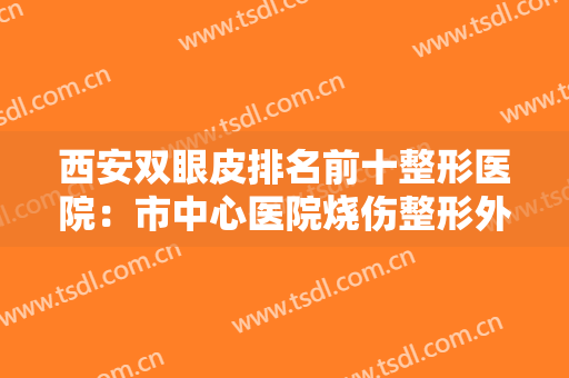 西安双眼皮排名前十整形医院：市中心医院烧伤整形外科第四，医学院第一附属医院医疗美容科第三！