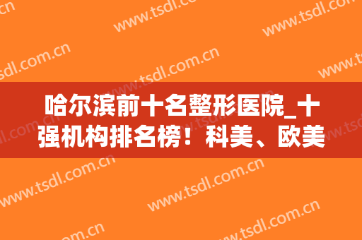 哈尔滨前十名整形医院_十强机构排名榜！科美、欧美、华运妥妥的靠谱~(哈尔滨最大的整形医院是哪家)