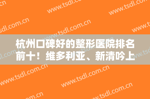 杭州口碑好的整形医院排名前十！维多利亚、新清吟上榜前三无意外！实力YYDS