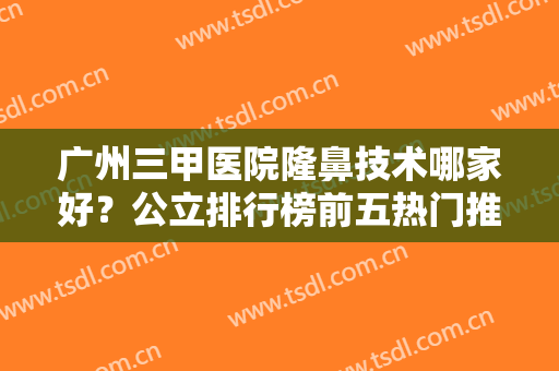 广州三甲医院隆鼻技术哪家好？公立排行榜前五热门推荐！人气持续高涨