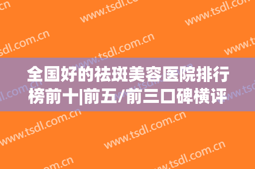 全国好的祛斑美容医院排行榜前十|前五/前三口碑横评|医美10强遍布各省市