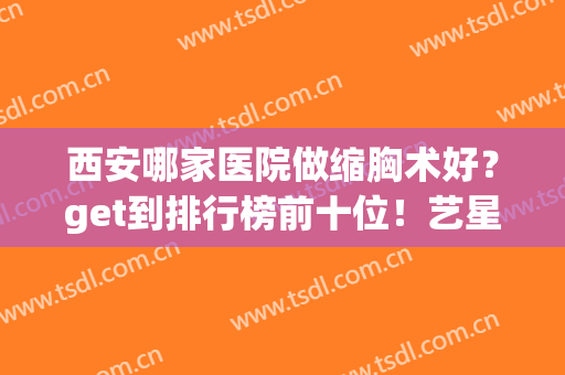 西安哪家医院做缩胸术好？get到排行榜前十位！艺星、西京技术领衔(西安胸部整形哪个医院好)