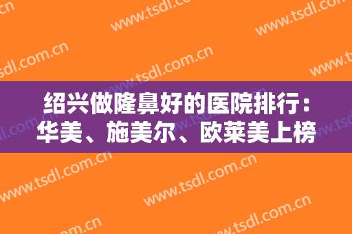 绍兴做隆鼻好的医院排行：华美、施美尔、欧莱美上榜前三！各家医院优势解析~