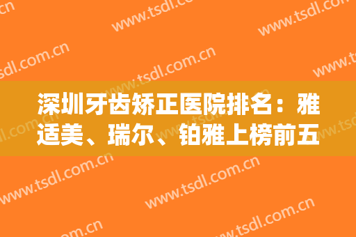 深圳牙齿矫正医院排名：雅适美、瑞尔、铂雅上榜前五！一起来看看吧！(深圳最好的牙齿矫正医院?求介绍)