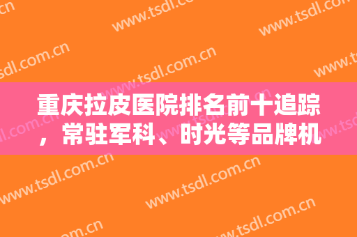 重庆拉皮医院排名前十追踪，常驻军科、时光等品牌机构，实力也不能小看！