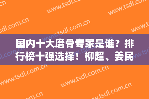 国内十大磨骨专家是谁？排行榜十强选择！柳超、姜民范经验多审美好(中国十大磨骨专家排名)