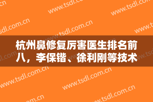 杭州鼻修复厉害医生排名前八，李保锴、徐利刚等技术专业，针对性很强！