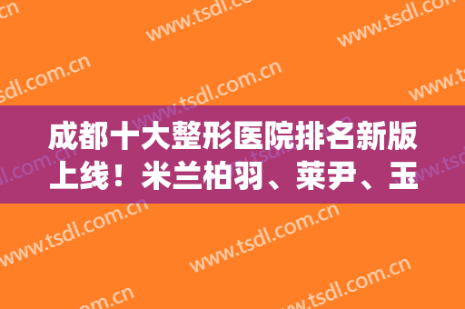 成都十大整形医院排名新版上线！米兰柏羽、莱尹、玉之光爆冷,列前3(成都整形公立医院排名)