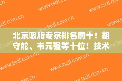 北京吸脂专家排名前十！胡守舵、韦元强等十位！技术性价比都能满足(北京吸脂最好的专家)