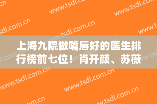 上海九院做嘴唇好的医生排行榜前七位！肖开颜、苏薇洁审美&技术过关(上海九院最出名的整形医生)