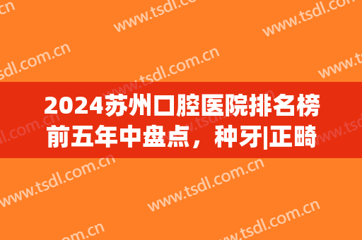 2024苏州口腔医院排名榜前五年中盘点，种牙|正畸_内附整牙价目清单！(苏州牙齿整形哪家医院最好)