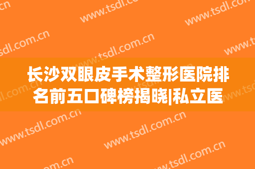 长沙双眼皮手术整形医院排名前五口碑榜揭晓|私立医美盘点_附价格明细单