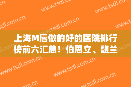 上海M唇做的好的医院排行榜前六汇总！伯思立、馥兰朵优质机构在内(上海做m唇哪家医院好)