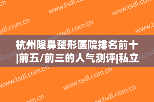杭州隆鼻整形医院排名前十|前五/前三的人气测评|私立医美全网横评