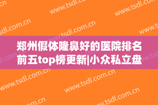 郑州假体隆鼻好的医院排名前五top榜更新|小众私立盘点_超详细权威点评！