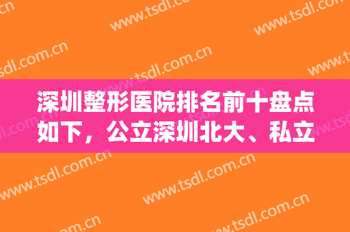 深圳整形医院排名前十盘点如下，公立深圳北大、私立美莱等开启！(深圳哪家整形医院权威)