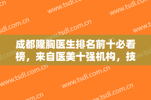 成都隆胸医生排名前十必看榜，来自医美十强机构，技术有看头！