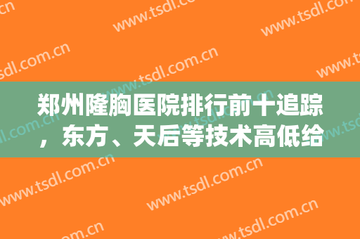 郑州隆胸医院排行前十追踪，东方、天后等技术高低给你介绍一二！(郑州天后整容医院好吗)