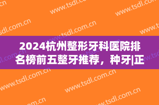 2024杭州整形牙科医院排名榜前五整牙推荐，种牙|正畸_年中价目表献给你