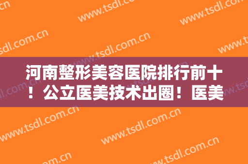 河南整形美容医院排行前十！公立医美技术出圈！医美10强遍布郑州各市