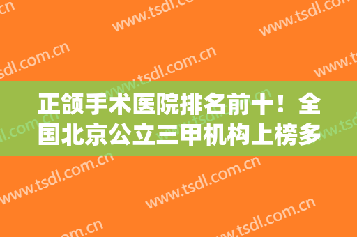 正颌手术医院排名前十！全国北京公立三甲机构上榜多，价格口碑盘点(国内正颌医院排名)