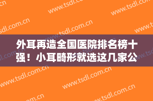 外耳再造全国医院排名榜十强！小耳畸形就选这几家公立口碑特好！(耳朵畸形医院排名)