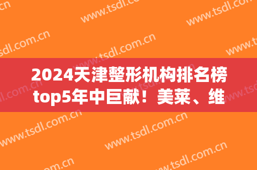2024天津整形机构排名榜top5年中巨献！美莱、维美哪个好?真相大白了(天津排名第一整形医院)