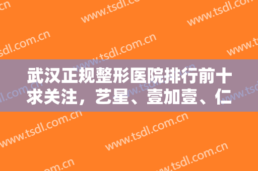 武汉正规整形医院排行前十求关注，艺星、壹加壹、仁爱时光等入选力度加大！