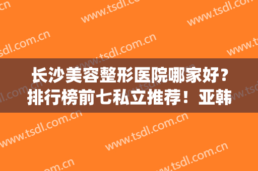 长沙美容整形医院哪家好？排行榜前七私立推荐！亚韩、雅美名次靠前(长沙亚韩美容整形医院口碑好吗)