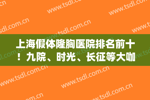 上海假体隆胸医院排名前十！九院、时光、长征等大咖公立、私立云集(上海隆胸最权威的医院)