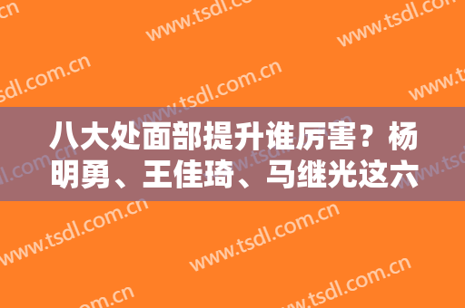 八大处面部提升谁厉害？杨明勇、王佳琦、马继光这六位爱美者赞不绝口