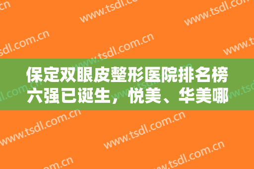保定双眼皮整形医院排名榜六强已诞生，悦美、华美哪个好？全新价目表公布