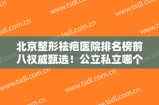 北京整形祛疤医院排名榜前八权威甄选！公立私立哪个好？业内真相大揭秘