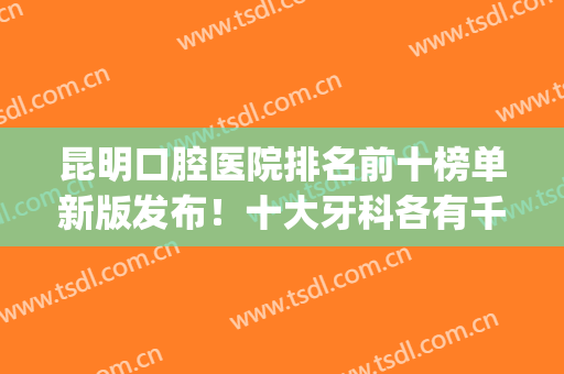 昆明口腔医院排名前十榜单新版发布！十大牙科各有千秋，优势盘点(昆明口腔公立医院排名)