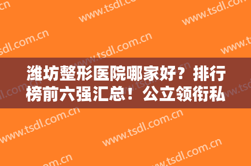 潍坊整形医院哪家好？排行榜前六强汇总！公立领衔私立紧跟，价格也亲民