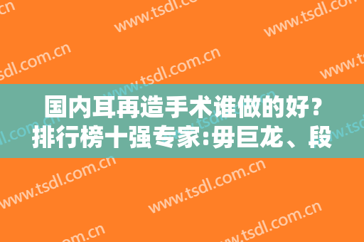 国内耳再造手术谁做的好？排行榜十强专家:毋巨龙、段伟强优先入围