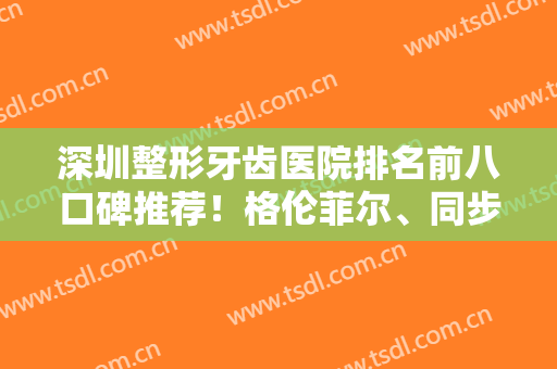 深圳整形牙齿医院排名前八口碑推荐！格伦菲尔、同步哪个好？大数据整牙反馈