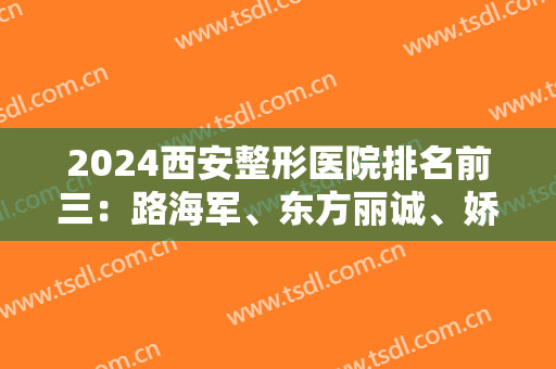 2024西安整形医院排名前三：路海军、东方丽诚、娇唐上榜！都是靠谱医院，值得信赖和选择！