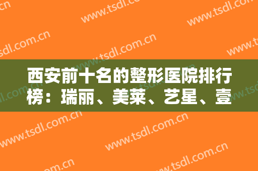 西安前十名的整形医院排行榜：瑞丽、美莱、艺星、壹加壹、华艺等，一起来看看吧！