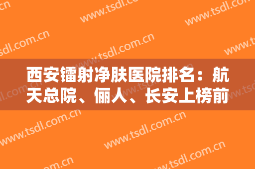 西安镭射净肤医院排名：航天总院、俪人、长安上榜前三！实力与口碑俱佳，值得选择！