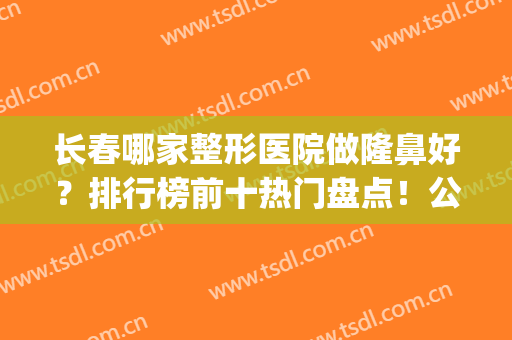 长春哪家整形医院做隆鼻好？排行榜前十热门盘点！公私立口碑横评(长春哪家整形医院好口碑好)