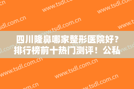 四川隆鼻哪家整形医院好？排行榜前十热门测评！公私立随意挑，不踩雷