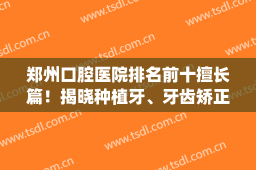 郑州口腔医院排名前十擅长篇！揭晓种植牙、牙齿矫正等优势所在！(郑州最好的整形牙科医院)